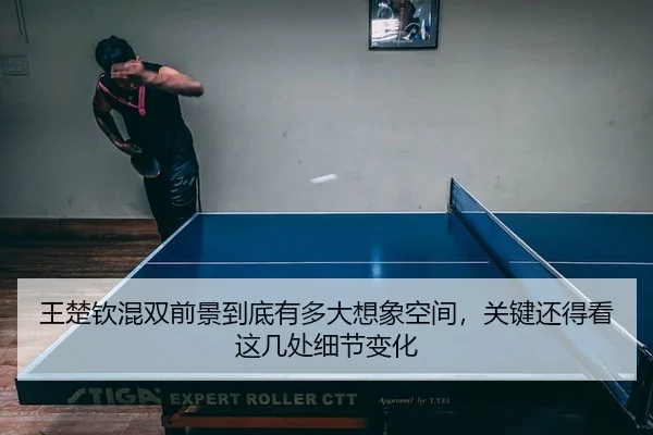 王楚钦混双前景到底有多大想象空间，关键还得看这几处细节变化