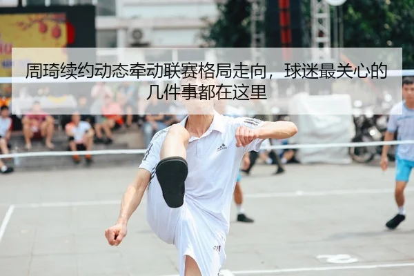 周琦续约动态牵动联赛格局走向，球迷最关心的几件事都在这里（kaiyun）